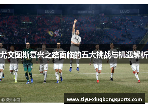 尤文图斯复兴之路面临的五大挑战与机遇解析