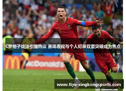 C罗帽子戏法引爆热议 赛场表现与个人纪录双重突破成为焦点