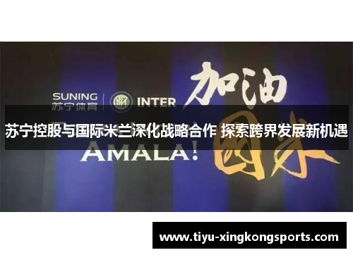 苏宁控股与国际米兰深化战略合作 探索跨界发展新机遇