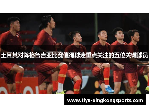 土耳其对阵格鲁吉亚比赛值得球迷重点关注的五位关键球员
