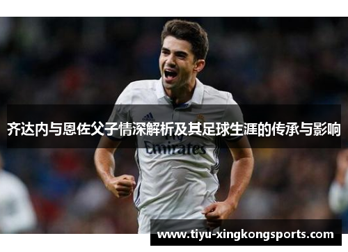 齐达内与恩佐父子情深解析及其足球生涯的传承与影响